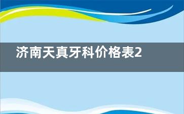 济南天真牙科价格表2025全新版,种植牙/矫正/儿牙收费透明实惠|天真口腔看牙便宜又好
